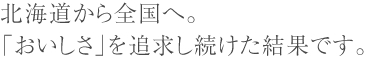 北海道から全国へ。 「おいしさ」を追求し続けた結果です。