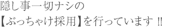 隠し事一切ナシの 【ぶっちゃけ採用】を行っています ！！