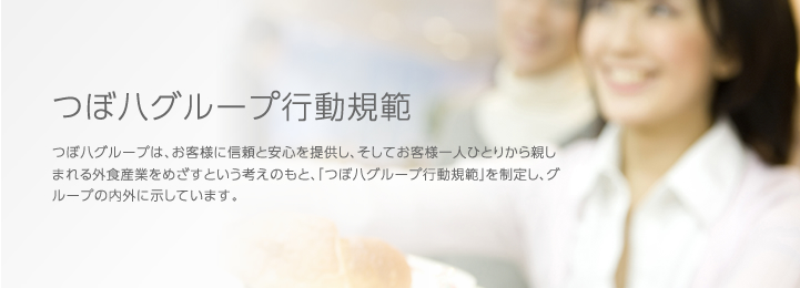 つぼ八グループ行動規範,つぼ八グループは、お客様に信頼と安心を提供し、そしてお客様一人ひとりから親しまれる外食産業をめざすという考えのもと、「つぼ八グループ行動規範」を制定し、グループの内外に示しています。