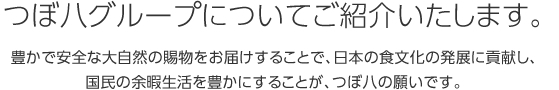 つぼ八グループについてご紹介いたします。豊かで安全な大自然の賜物をお届けすることで、日本の食文化の発展に貢献し、国民の余暇生活を豊かにすることが、つぼ八の願いです。