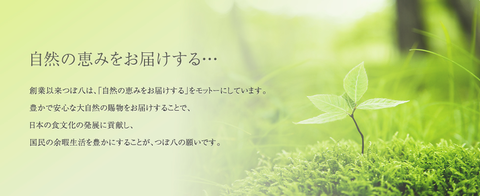 自然の恵みをお届けする・・・創業以来つぼ八は、「自然の恵みをお届けする」をモットーにしています。豊かで安心な大自然の賜物をお届けすることで、日本の食文化の発展に貢献し、国民の余暇生活を豊かにすることが、つぼ八の願いです。