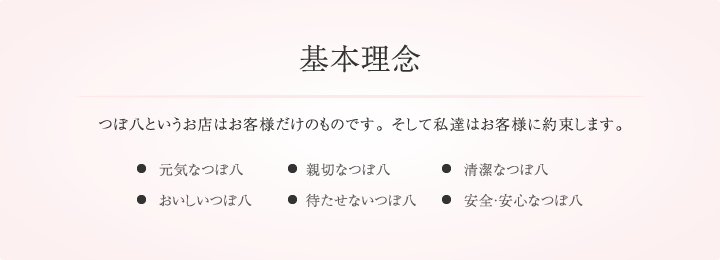 基本理念,つぼ八というお店はお客様だけのものです。 そして私達はお客様に約束します。・元気なつぼ八・清潔なつぼ八・待たせないつぼ八・親切なつぼ八・おいしいつぼ八・安心安全なつぼ八