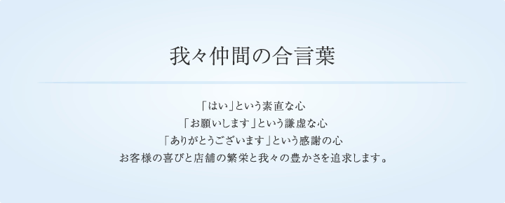 我々仲間の合言葉,「はい」という素直な心 「お願いします」という謙虚な心　「ありがとうございます」という感謝の心お客様の喜びと店舗の繁栄と我々の豊かさを追求します。