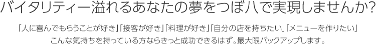 バイタリティー溢れるあなたの夢をつぼ八で実現しませんか？「人に喜んでもらうことが好き」「接客が好き」「料理が好き」「自分の店を持ちたい」「メニューを作りたい」こんな気持ちを持っている方ならきっと成功できるはず。最大限バックアップします。