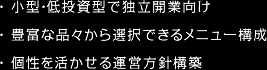 ・ 小型・低投資型で独立開業向け・ 豊富な品々から選択できるメニュー構成・ 個性を活かせる運営方針構築