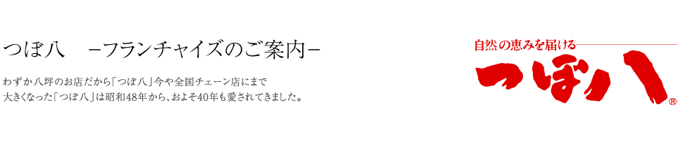 つぼ八　－フランチャイズのご案内－わずか八坪のお店だから「つぼ八」今や全国チェーン店にまで大きくなった「つぼ八」は昭和48年から、およそ40年も愛されてきました。