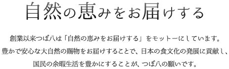 自然の恵みをお届けする,創業以来つぼ八は「自然の恵みをお届けする」をモットーにしています。豊かで安心な大自然の賜物をお届けすることで、日本の食文化の発展に貢献し、国民の余暇生活を豊かにすることが、つぼ八の願いです。